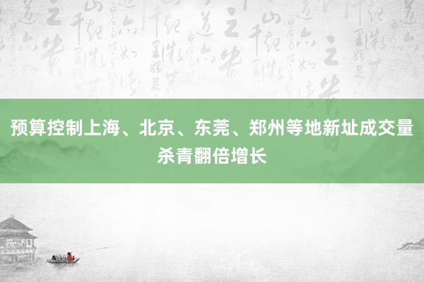 预算控制上海、北京、东莞、郑州等地新址成交量杀青翻倍增长