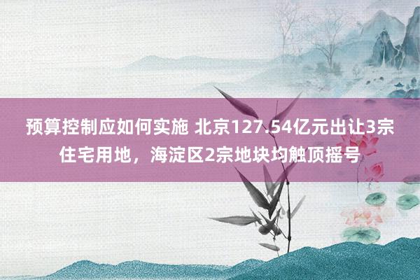 预算控制应如何实施 北京127.54亿元出让3宗住宅用地，海淀区2宗地块均触顶摇号