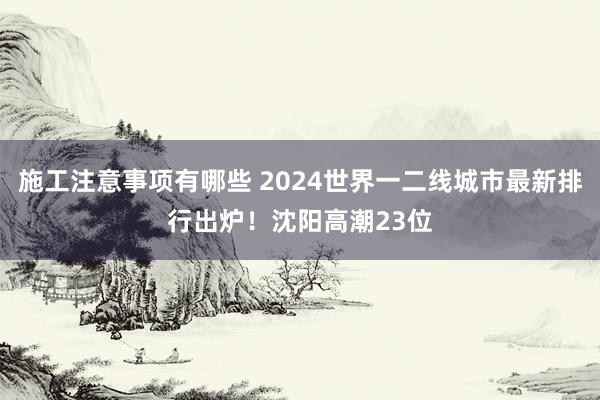 施工注意事项有哪些 2024世界一二线城市最新排行出炉！沈阳高潮23位