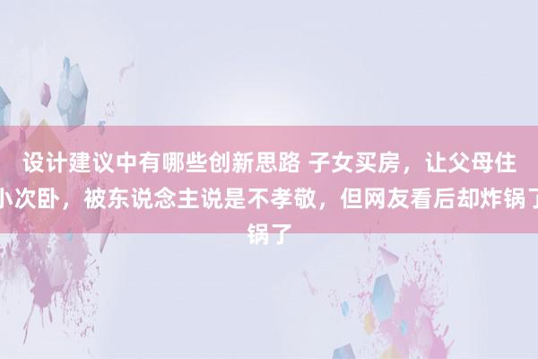 设计建议中有哪些创新思路 子女买房，让父母住小次卧，被东说念主说是不孝敬，但网友看后却炸锅了