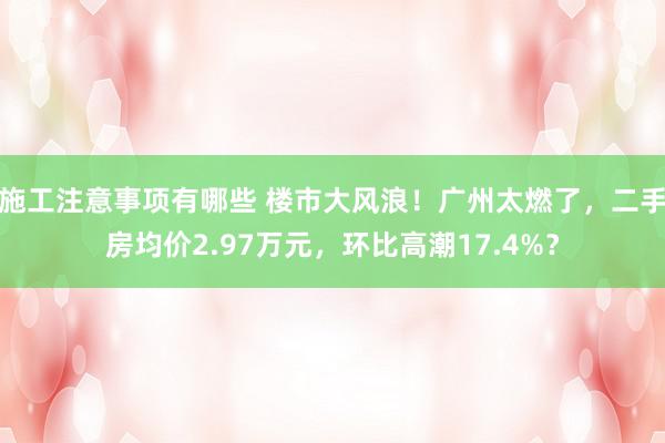 施工注意事项有哪些 楼市大风浪！广州太燃了，二手房均价2.97万元，环比高潮17.4%？