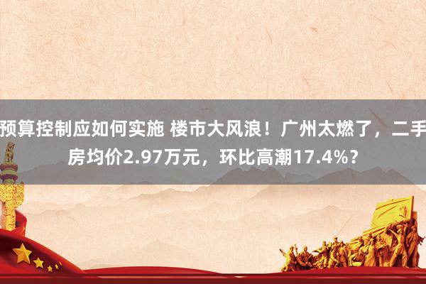 预算控制应如何实施 楼市大风浪！广州太燃了，二手房均价2.97万元，环比高潮17.4%？