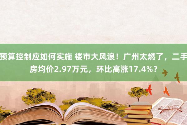 预算控制应如何实施 楼市大风浪！广州太燃了，二手房均价2.97万元，环比高涨17.4%？