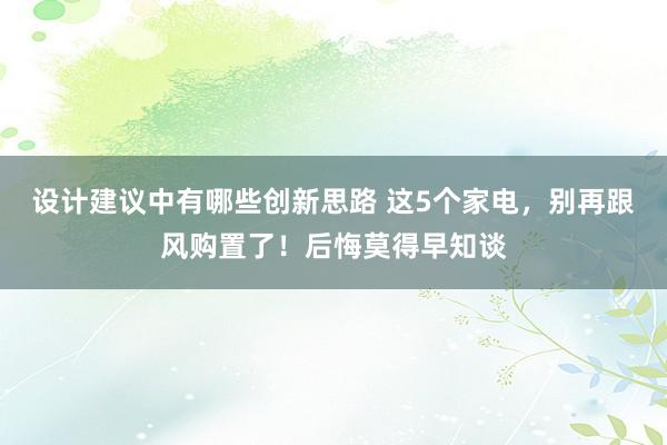 设计建议中有哪些创新思路 这5个家电，别再跟风购置了！后悔莫得早知谈