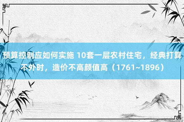 预算控制应如何实施 10套一层农村住宅，经典打算不外时，造价不高颜值高（1761~1896）