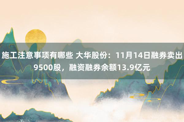 施工注意事项有哪些 大华股份：11月14日融券卖出9500股，融资融券余额13.9亿元