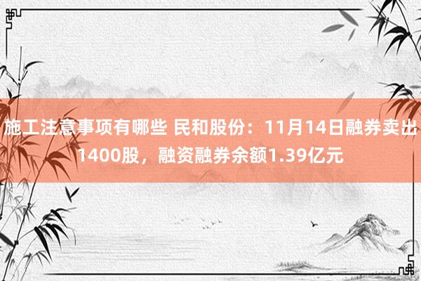 施工注意事项有哪些 民和股份：11月14日融券卖出1400股，融资融券余额1.39亿元