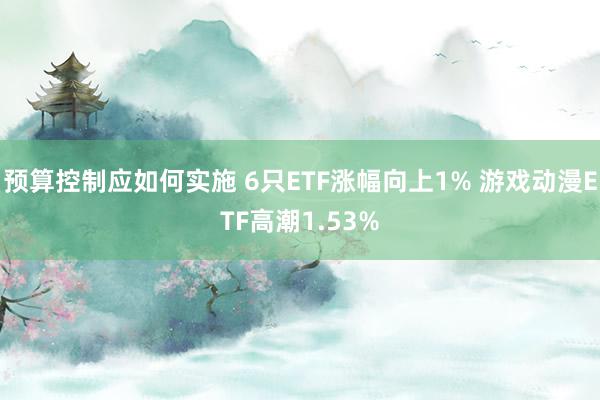 预算控制应如何实施 6只ETF涨幅向上1% 游戏动漫ETF高潮1.53%