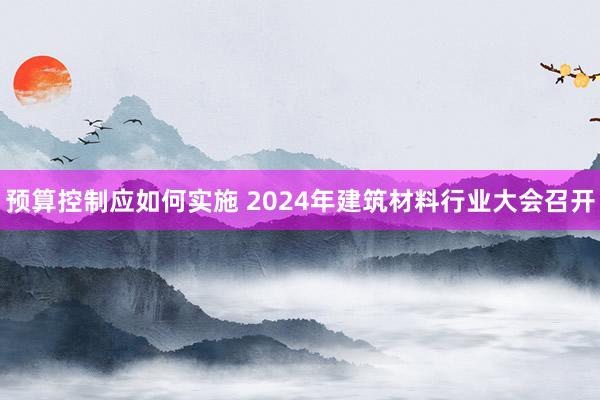 预算控制应如何实施 2024年建筑材料行业大会召开