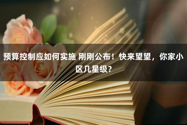 预算控制应如何实施 刚刚公布！快来望望，你家小区几星级？