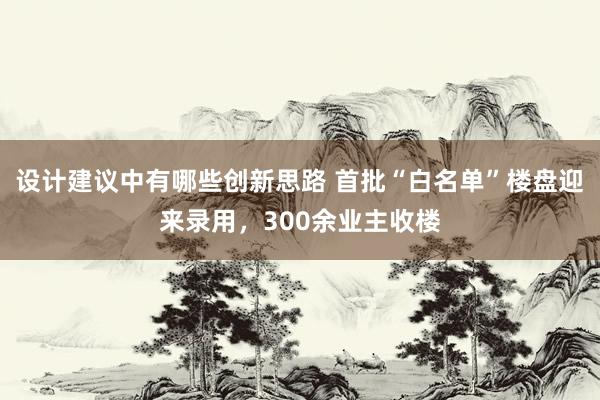 设计建议中有哪些创新思路 首批“白名单”楼盘迎来录用，300余业主收楼