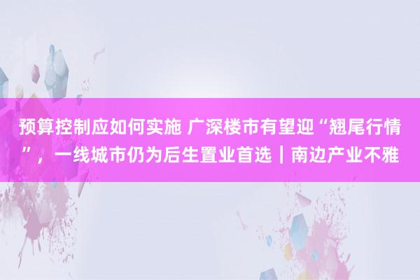 预算控制应如何实施 广深楼市有望迎“翘尾行情”，一线城市仍为后生置业首选｜南边产业不雅