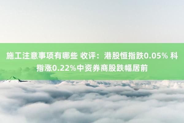 施工注意事项有哪些 收评：港股恒指跌0.05% 科指涨0.22%中资券商股跌幅居前