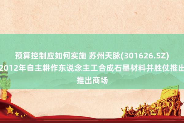 预算控制应如何实施 苏州天脉(301626.SZ)：于2012年自主耕作东说念主工合成石墨材料并胜仗推出商场