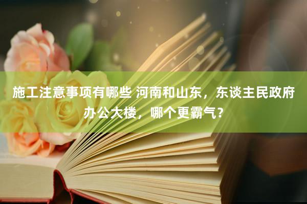 施工注意事项有哪些 河南和山东，东谈主民政府办公大楼，哪个更霸气？