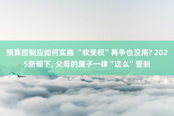 预算控制应如何实施 “收受权”再争也没用? 2025新规下, 父母的屋子一律“这么”管制