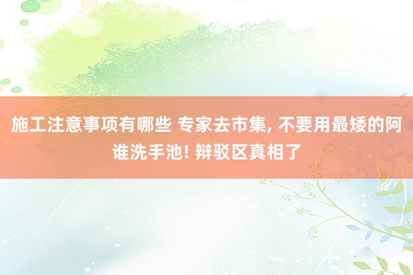 施工注意事项有哪些 专家去市集, 不要用最矮的阿谁洗手池! 辩驳区真相了