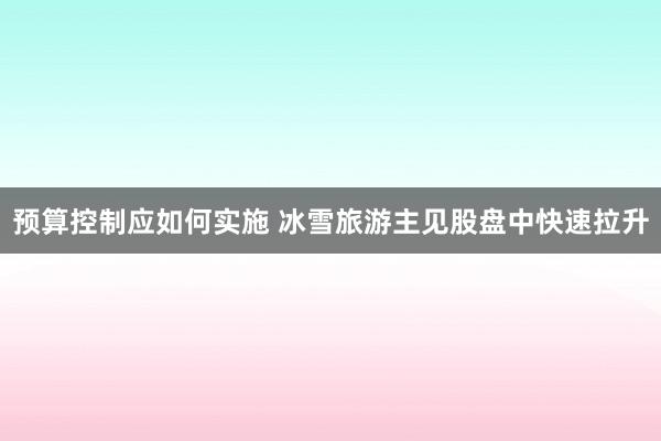 预算控制应如何实施 冰雪旅游主见股盘中快速拉升