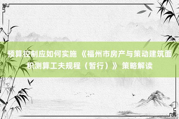 预算控制应如何实施 《福州市房产与策动建筑面积测算工夫规程（暂行）》 策略解读