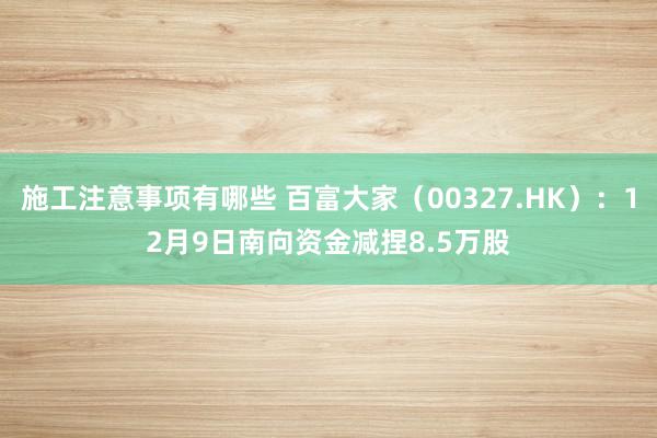 施工注意事项有哪些 百富大家（00327.HK）：12月9日南向资金减捏8.5万股