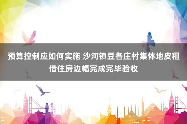 预算控制应如何实施 沙河镇豆各庄村集体地皮租借住房边幅完成完毕验收