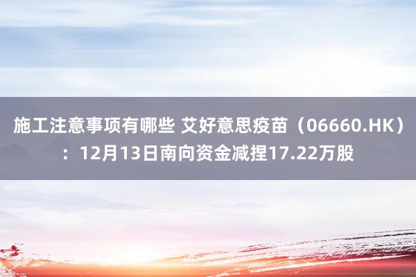 施工注意事项有哪些 艾好意思疫苗（06660.HK）：12月13日南向资金减捏17.22万股