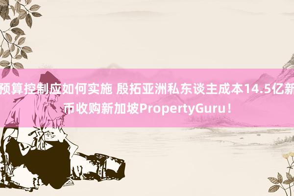 预算控制应如何实施 殷拓亚洲私东谈主成本14.5亿新币收购新加坡PropertyGuru！