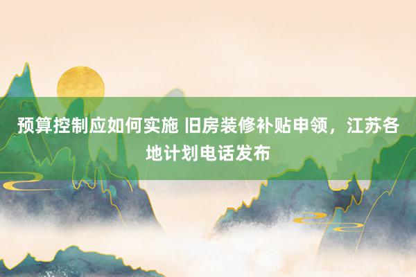 预算控制应如何实施 旧房装修补贴申领，江苏各地计划电话发布