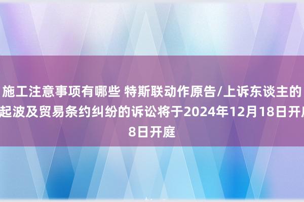 施工注意事项有哪些 特斯联动作原告/上诉东谈主的3起波及贸易条约纠纷的诉讼将于2024年12月18日开庭