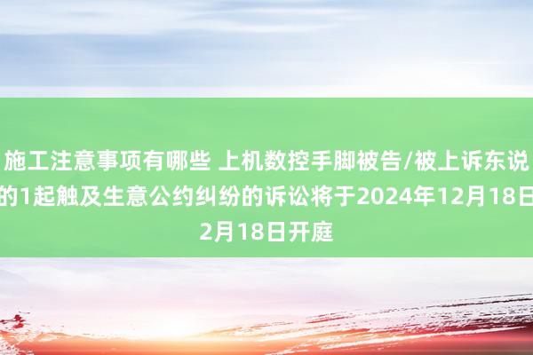 施工注意事项有哪些 上机数控手脚被告/被上诉东说念主的1起触及生意公约纠纷的诉讼将于2024年12月18日开庭