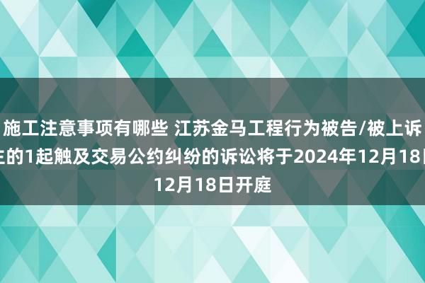 施工注意事项有哪些 江苏金马工程行为被告/被上诉东谈主的1起触及交易公约纠纷的诉讼将于2024年12月18日开庭