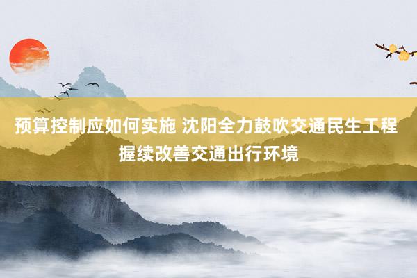 预算控制应如何实施 沈阳全力鼓吹交通民生工程 握续改善交通出行环境