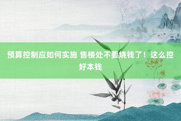 预算控制应如何实施 售楼处不要烧钱了！这么控好本钱