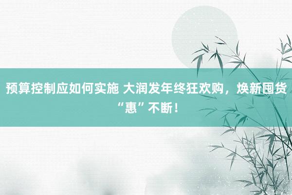 预算控制应如何实施 大润发年终狂欢购，焕新囤货“惠”不断！