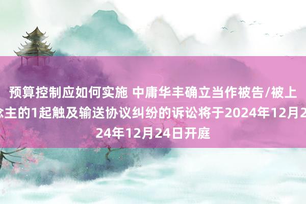 预算控制应如何实施 中庸华丰确立当作被告/被上诉东说念主的1起触及输送协议纠纷的诉讼将于2024年12月24日开庭