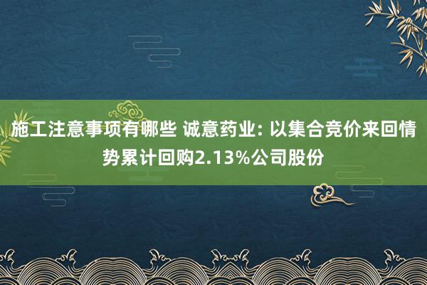 施工注意事项有哪些 诚意药业: 以集合竞价来回情势累计回购2.13%公司股份