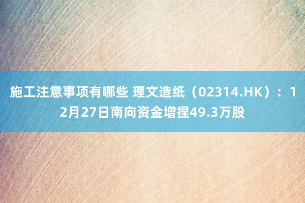 施工注意事项有哪些 理文造纸（02314.HK）：12月27日南向资金增捏49.3万股