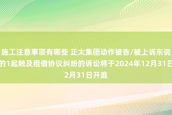 施工注意事项有哪些 正太集团动作被告/被上诉东说念主的1起触及租借协议纠纷的诉讼将于2024年12月31日开庭