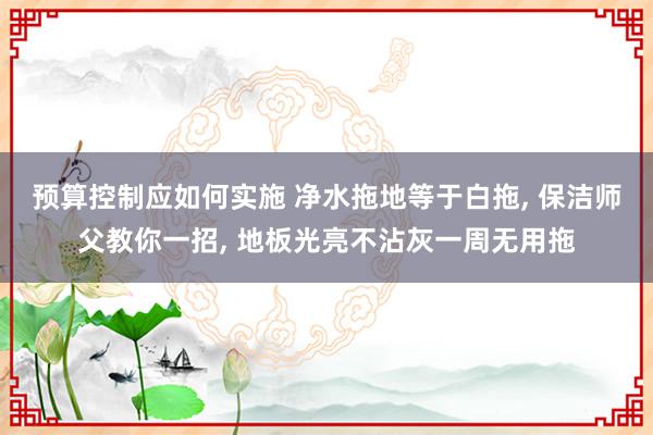 预算控制应如何实施 净水拖地等于白拖, 保洁师父教你一招, 地板光亮不沾灰一周无用拖