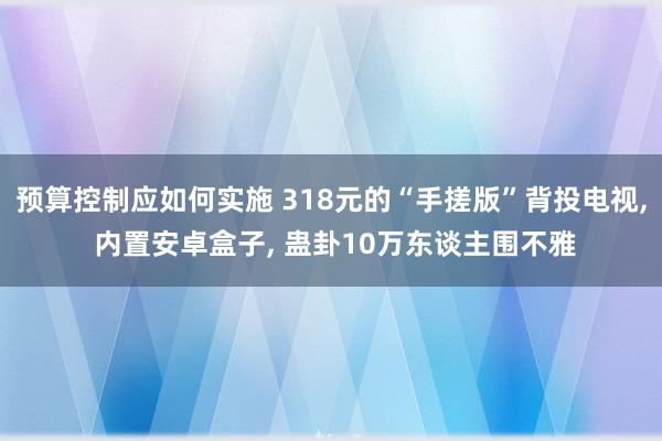 预算控制应如何实施 318元的“手搓版”背投电视, 内置安卓盒子, 蛊卦10万东谈主围不雅