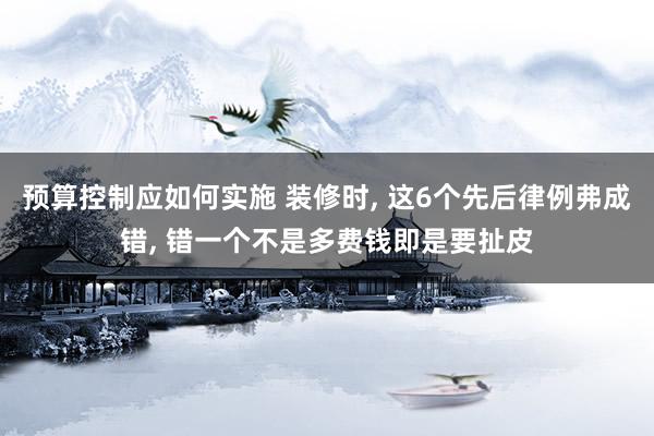 预算控制应如何实施 装修时, 这6个先后律例弗成错, 错一个不是多费钱即是要扯皮