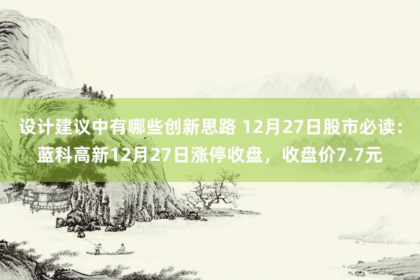 设计建议中有哪些创新思路 12月27日股市必读：蓝科高新12月27日涨停收盘，收盘价7.7元