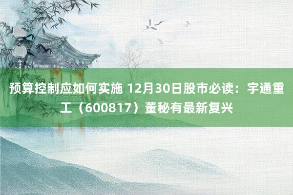 预算控制应如何实施 12月30日股市必读：宇通重工（600817）董秘有最新复兴