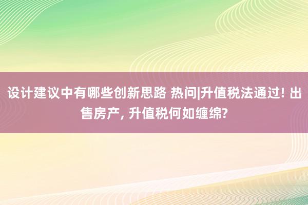 设计建议中有哪些创新思路 热问|升值税法通过! 出售房产, 升值税何如缠绵?