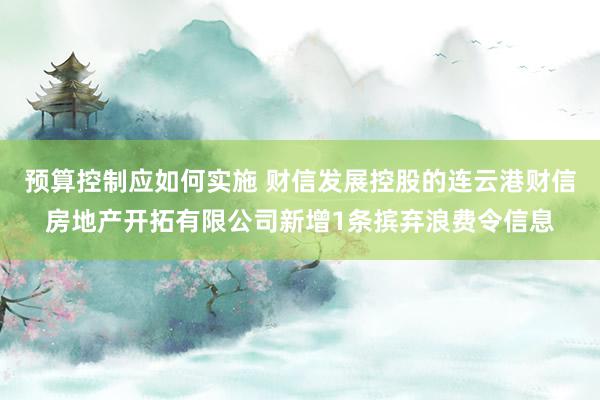 预算控制应如何实施 财信发展控股的连云港财信房地产开拓有限公司新增1条摈弃浪费令信息