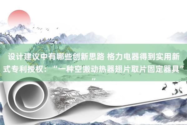 设计建议中有哪些创新思路 格力电器得到实用新式专利授权：“一种空搬动热器翅片取片固定器具”