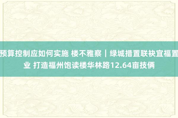 预算控制应如何实施 楼不雅察｜绿城措置联袂宜福置业 打造福州饱读楼华林路12.64亩技俩