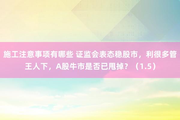 施工注意事项有哪些 证监会表态稳股市，利很多管王人下，A股牛市是否已甩掉？（1.5）