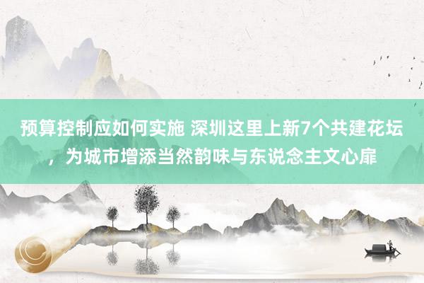 预算控制应如何实施 深圳这里上新7个共建花坛，为城市增添当然韵味与东说念主文心扉