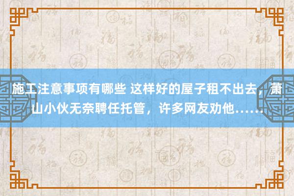 施工注意事项有哪些 这样好的屋子租不出去，萧山小伙无奈聘任托管，许多网友劝他……